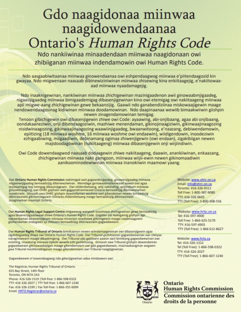 Owi Ontario Human Rights Commission nakiimigad awii gagaandinigaadeg, ginowenjigaadeg miinwaaniigaanwijigaadeg bemaadizijig dibiniweziwinan. Memdage genowaabmdamiwaad aawon owi agaa onjibaamigag enji temigag dibasenjigewin. Owi zhiibiniketaang, wiiji nakiinding, wiijiindiwin miinwaa ginoodimaageng, owi OHRC gajitoon awii gagaandinamiwaad Ontario bemaadizjig dibiniweziwinan inaadiziwin. Ginoosh owa OHRC giishpin dowendaman woshme awii gikendaman newen bimaadizjig dibiniweziwin gikinomaagewin miinwaa zhiibiniketaang maage bemaadizijig dibiniweziwin zinagiziwinan maampii Ontario. Website: www.ohrc.on.ca Email: info@ohrc.on.ca Toronto: 416-326-9511 Toll Free: 1-800-387-9080 TTY: 416-326 0603 TTY (Toll Free): 1-800-308-556 Website: www.hrlsc.on.ca Tel: 416-597-4900 Toll Free: 1-866-625-5179 TTY: 416-597-4903 TTY (Toll Free): 1-866 612-8627 Owi Human Rights Legal Support Centre miigwewog wenpash onashowe zhichigewinan gewe bemaadizijig agaa bkaanenjigaaziwaad zhiwe Ontario’s Human Rights Code. Giigidan odi Nakiigamig giishpin agii nakweskaman bkaanenjigewin miinwaa mineziyin onashowe giikimigewin maage naadmaagowin giizhendaman endogwen aji zhitowin bemaadizijig dibiniweziwin gagwedwewin. Owi Human Rights Tribunal of Ontario bimiikaanon newen wiindamaagewinan owi dibasenjigewin agaa zigakibiigaadeg zhiwe owi Ontario Human Rights Code. Owi Tribunal giizhitoonan gagwedwewinan owi nikiiyaa nanaginiwewin maage dibaakinigeng. Owi Tribunal ado gajitowin aawon awii bimiikang gagwedwewinan owi onishing, nisaaksing miinwaa epiichi wewiib ezhi gashkitoong. Ginoosh owa Tribunal giishpin dowendaman gagwedwewin gikinowaabajigan maage gikendamowin owi gdo gagwedwewin, mazinaakoziginan wegwen gwa Tribunal moshkinebiiganan maage gikendamowin owi Tribunal naagijigewinan. Gagwedwewin e’nowendaagwog nda-gikenjigewinan adaa niindaawen owi: The Registrar, Human Rights Tribunal of Ontario 655 Bay Street, 14th floor Toronto, ON M7A 2A3 Phone: 416-326-1519 |Toll-free: 1-866-598-0322 TTY: 416-326-2027 | TTY Toll-free: 1-866-607-1240 Fax: 416-326-2199 | Fax Toll-free: 1-866-355-6099 Email: HRTO.Registrar@ontario.ca Website: www.hrto.ca Tel: 416-326-1312 Tel (Toll Free): 1-866-598-0322 TTY: 416-326-2027 TTY (Toll Free): 1-866-607-1240 Gdo naagidonaa miinwaa naagidowendaanaa Ontario's Human Rights Code Ndo nankiiwinaa minaadendaan miinwaa naagidonaan owi zhibiiganan miinwaa indendamowin owi Human Rights Code. Ndo aasgaabiwitaanaa miinwaa ginowendaanaa owi eshpendaagwog miinwaa e’piitendaagozid kin gwayaa. Ndo miigwenaan naasaab dibinewiziniwinan miinwaa zhisewing kina enkiitaagejig, e’nakiitowaaaad miinwaa nyaadamagejig. Ndo inaaknigewinan, nankiiwinan miinwaa zhichigewinan mazinigaadenon awii ginowaabmjigaadeg, nigaasijigaadeg miinwaa bimigaademigag dibasenjigewinan kino owi etemigag owi nakiitaageng miinwaa apii miigwe-aang zhichigewinan gewe bekaanzijig. Gaawii ndo ganabendiziinaa miskowaajigewin maage nendowendaagosinag kidiwinan miinwaa doodamowinan. Ndo daapinaanaa wewiib bimaakwiiwin giishpin newen zinagendamowinan temigag. Tenoon gibichigewin owi dibasenjigewin zhiwe owi Code: ayaawing, abi-onjibaang, agaa abi onjibaang, oondakaaneziwin, onji dibendaagoziwin, mazhiwe menendaman, gikinojinaagiziwin, gikinwaajinaagozing nisidwinaagozing, gikinwaajinaagozing waawiinjigaadeg, bwaanwitoong, e’naazang, debiwendamowin, epiitizing (18 miinwaa woshme, 16 miinwaa woshme owi endaawin), wiidigendowin, inoodeziwin ezhigaabiwing, miigaadiwin, debinamang ogimaa zhiwenjigewin (owi endaan), zigakibiigan newen majidoodagowinan (nakiitaageng) miinwaa dibasenjigewin onji wiijiindiwin. Owi Code dowendaagwod naasaab dodaagewin zhiwe nakiitaageng, daawin, anankiiwinan, enkaazang, zhichigewinan miinwaa nakii gamgoon, miinwaa wiijii-ewin newen gikinomaadiwin aanikoominodewiwinan miinwaa inanokiiwin maamowi yaang. 